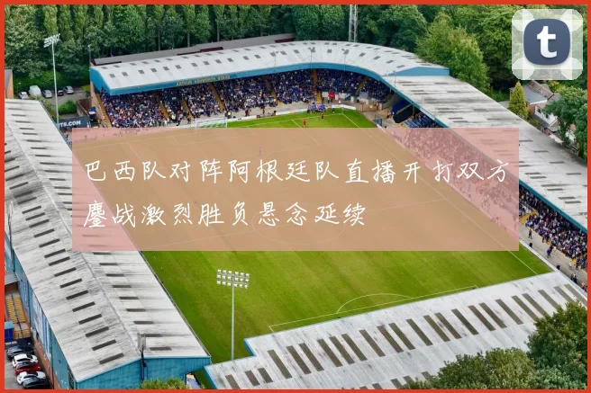 巴西队对阵阿根廷队直播开打双方鏖战激烈胜负悬念延续