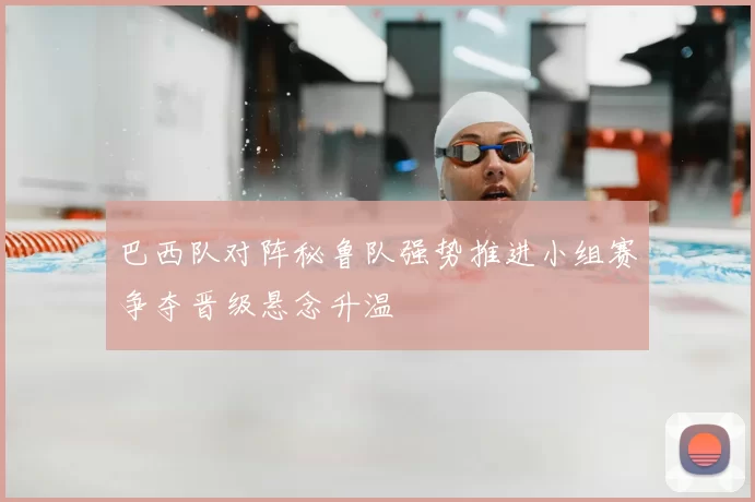 巴西队对阵秘鲁队强势推进小组赛争夺晋级悬念升温