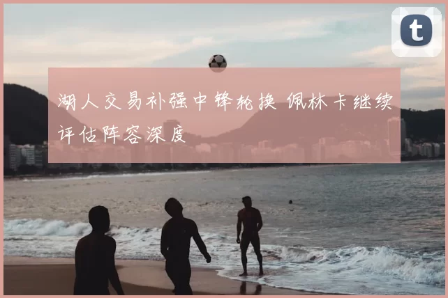 湖人交易补强中锋轮换 佩林卡继续评估阵容深度