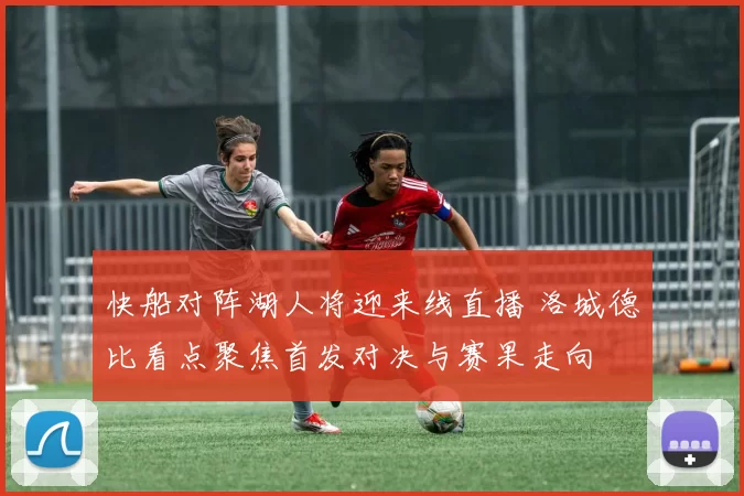 快船对阵湖人将迎来线直播 洛城德比看点聚焦首发对决与赛果走向