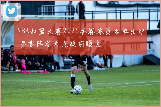 NBA扣篮大赛2025参赛球员名单出炉 参赛阵容看点提前曝光