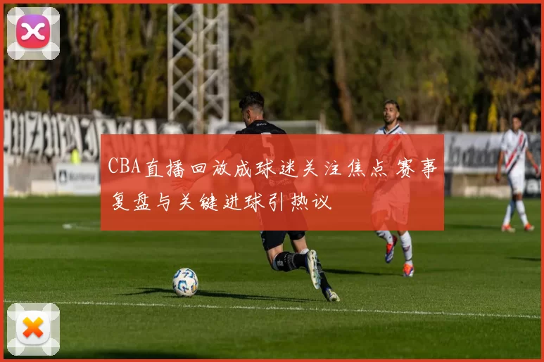 CBA直播回放成球迷关注焦点 赛事复盘与关键进球引热议
