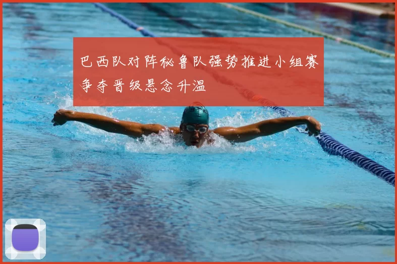 巴西队对阵秘鲁队强势推进小组赛争夺晋级悬念升温