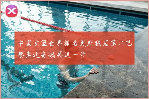 中国女篮世界排名更新稳居第二巴黎奥运备战再进一步