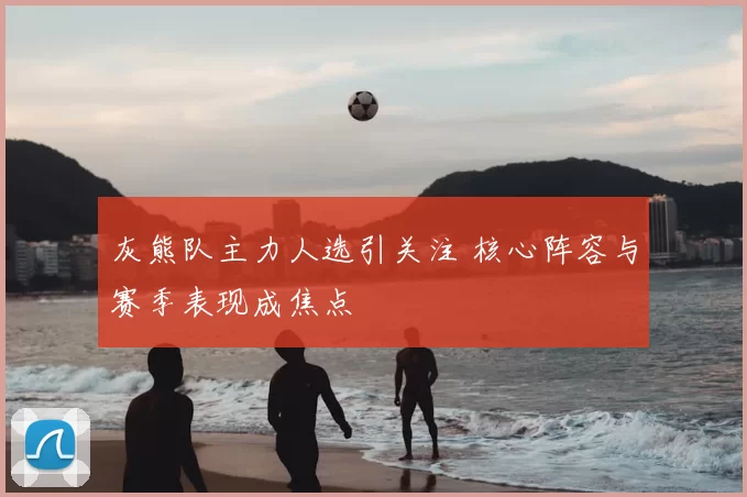 灰熊队主力人选引关注 核心阵容与赛季表现成焦点
