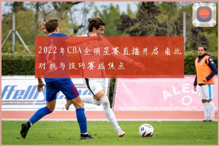 2022年CBA全明星赛直播开启 南北对抗与技巧赛成焦点