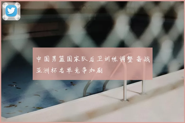 中国男篮国家队后卫训练调整 备战亚洲杯名单竞争加剧