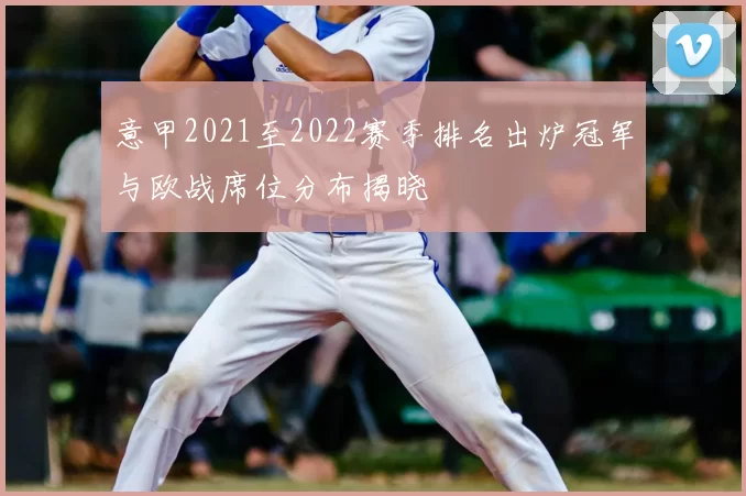 意甲2021至2022赛季排名出炉冠军与欧战席位分布揭晓