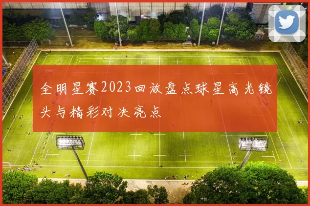 全明星赛2023回放盘点球星高光镜头与精彩对决亮点