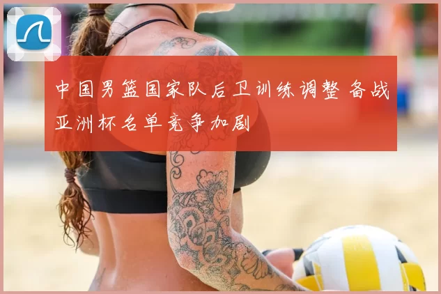 中国男篮国家队后卫训练调整 备战亚洲杯名单竞争加剧