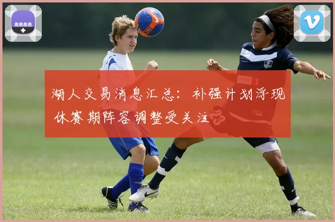 湖人交易消息汇总：补强计划浮现 休赛期阵容调整受关注