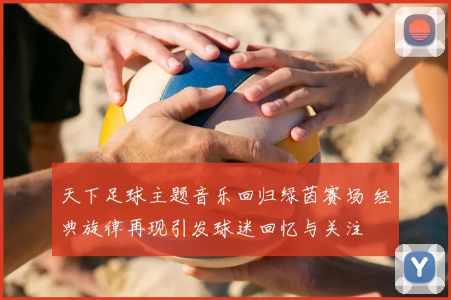 天下足球主题音乐回归绿茵赛场 经典旋律再现引发球迷回忆与关注
