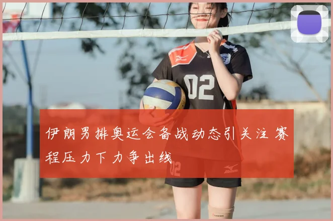伊朗男排奥运会备战动态引关注 赛程压力下力争出线