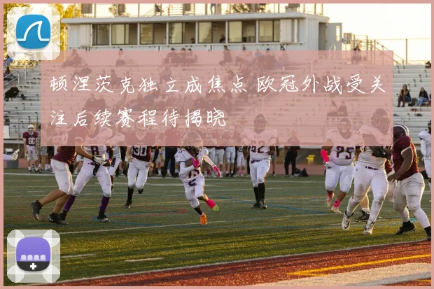 顿涅茨克独立成焦点 欧冠外战受关注后续赛程待揭晓