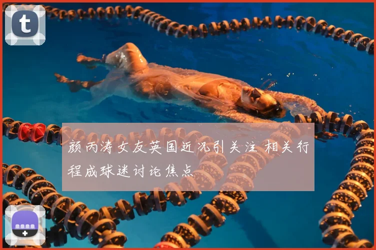 颜丙涛女友英国近况引关注 相关行程成球迷讨论焦点