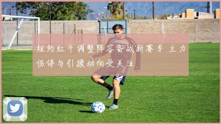 纽约红牛调整阵容备战新赛季 主力伤停与引援动向受关注