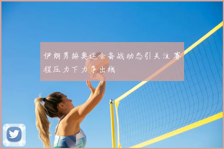 伊朗男排奥运会备战动态引关注 赛程压力下力争出线