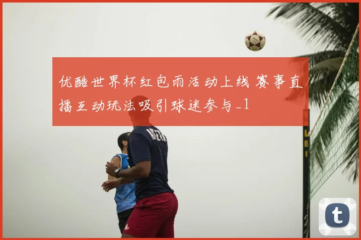 优酷世界杯红包雨活动上线 赛事直播互动玩法吸引球迷参与_1