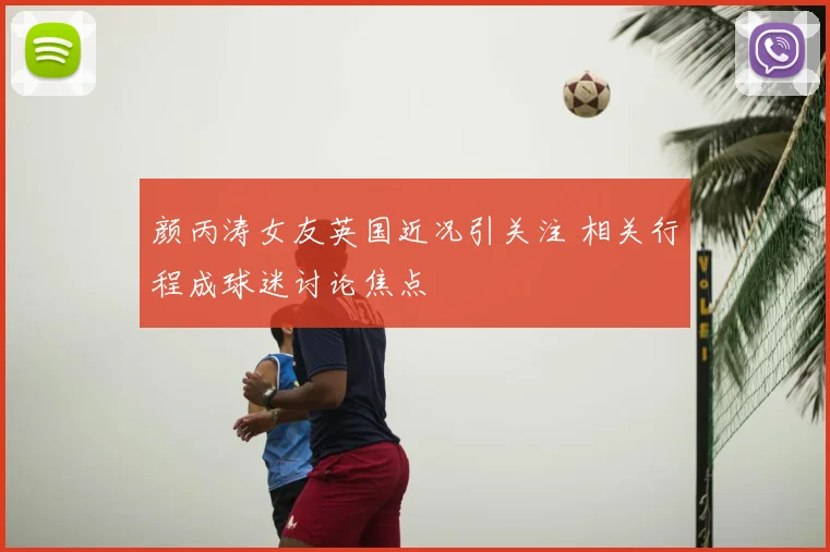 颜丙涛女友英国近况引关注 相关行程成球迷讨论焦点