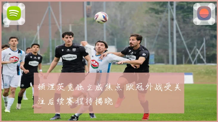 顿涅茨克独立成焦点 欧冠外战受关注后续赛程待揭晓